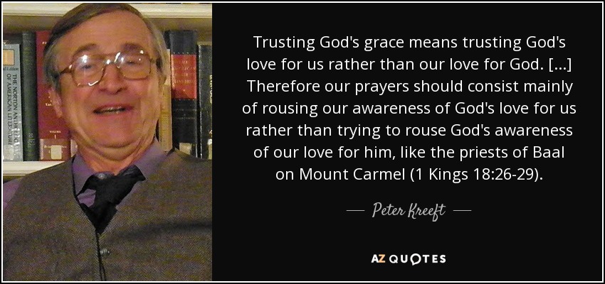 Trusting God's grace means trusting God's love for us rather than our love for God. [...] Therefore our prayers should consist mainly of rousing our awareness of God's love for us rather than trying to rouse God's awareness of our love for him, like the priests of Baal on Mount Carmel (1 Kings 18:26-29). - Peter Kreeft