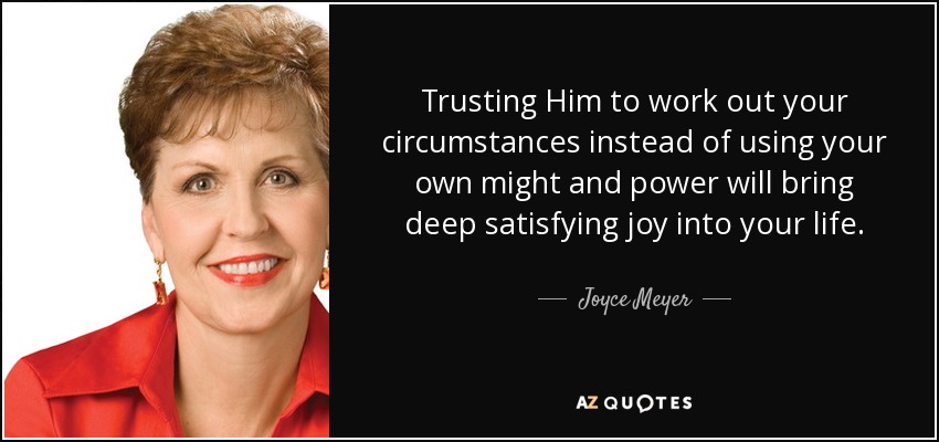Trusting Him to work out your circumstances instead of using your own might and power will bring deep satisfying joy into your life. - Joyce Meyer
