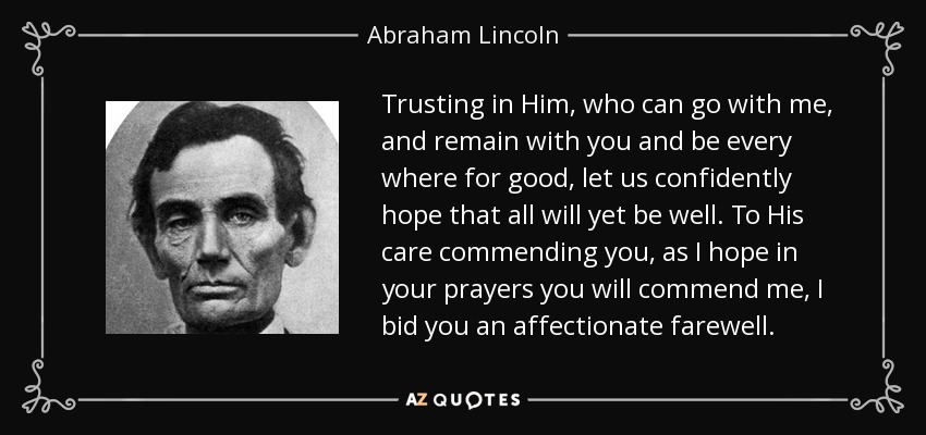 Trusting in Him, who can go with me, and remain with you and be every where for good, let us confidently hope that all will yet be well. To His care commending you, as I hope in your prayers you will commend me, I bid you an affectionate farewell. - Abraham Lincoln