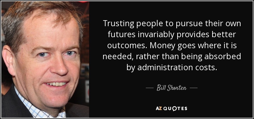 Trusting people to pursue their own futures invariably provides better outcomes. Money goes where it is needed, rather than being absorbed by administration costs. - Bill Shorten