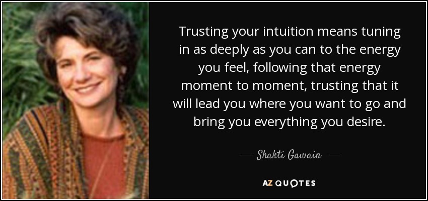 Trusting your intuition means tuning in as deeply as you can to the energy you feel, following that energy moment to moment, trusting that it will lead you where you want to go and bring you everything you desire. - Shakti Gawain