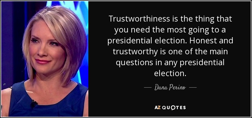 Trustworthiness is the thing that you need the most going to a presidential election. Honest and trustworthy is one of the main questions in any presidential election. - Dana Perino