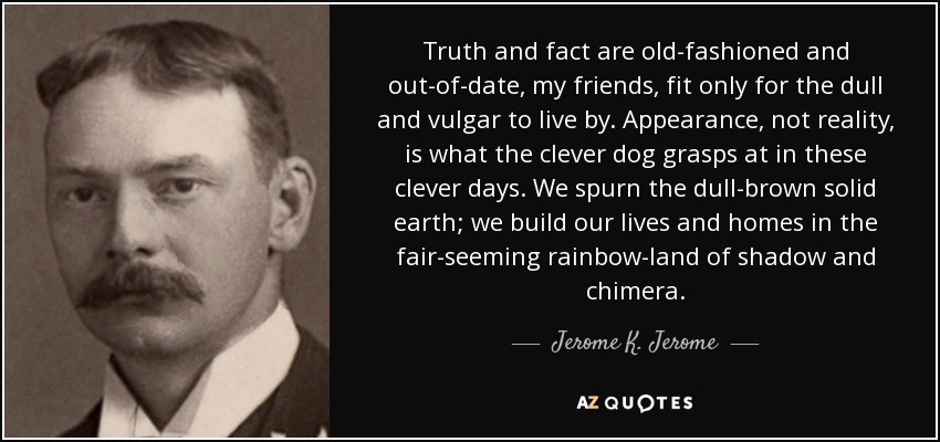 Truth and fact are old-fashioned and out-of-date, my friends, fit only for the dull and vulgar to live by. Appearance, not reality, is what the clever dog grasps at in these clever days. We spurn the dull-brown solid earth; we build our lives and homes in the fair-seeming rainbow-land of shadow and chimera. - Jerome K. Jerome