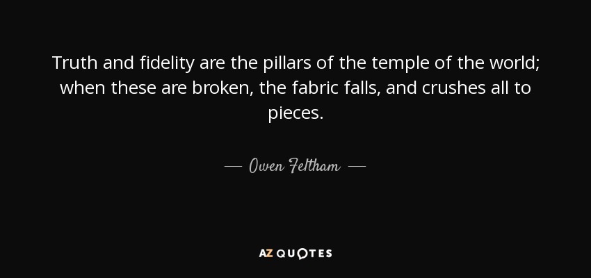 Truth and fidelity are the pillars of the temple of the world; when these are broken, the fabric falls, and crushes all to pieces. - Owen Feltham