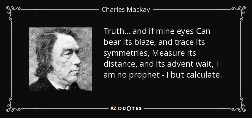 Truth . . . and if mine eyes Can bear its blaze, and trace its symmetries, Measure its distance, and its advent wait, I am no prophet - I but calculate. - Charles Mackay