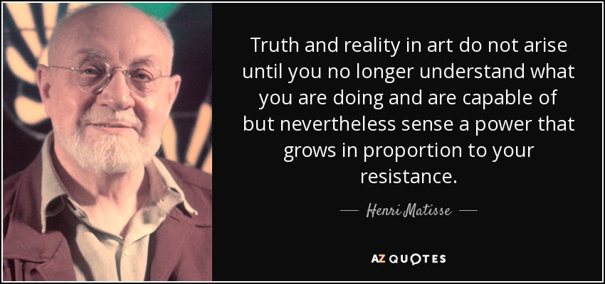 Truth and reality in art do not arise until you no longer understand what you are doing and are capable of but nevertheless sense a power that grows in proportion to your resistance. - Henri Matisse