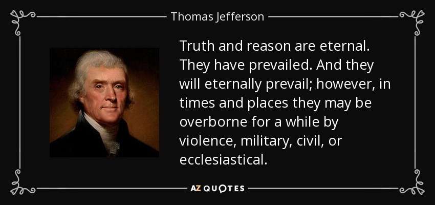 Truth and reason are eternal. They have prevailed. And they will eternally prevail; however, in times and places they may be overborne for a while by violence, military, civil, or ecclesiastical. - Thomas Jefferson