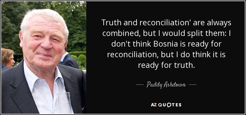 Truth and reconciliation' are always combined, but I would split them: I don't think Bosnia is ready for reconciliation, but I do think it is ready for truth. - Paddy Ashdown