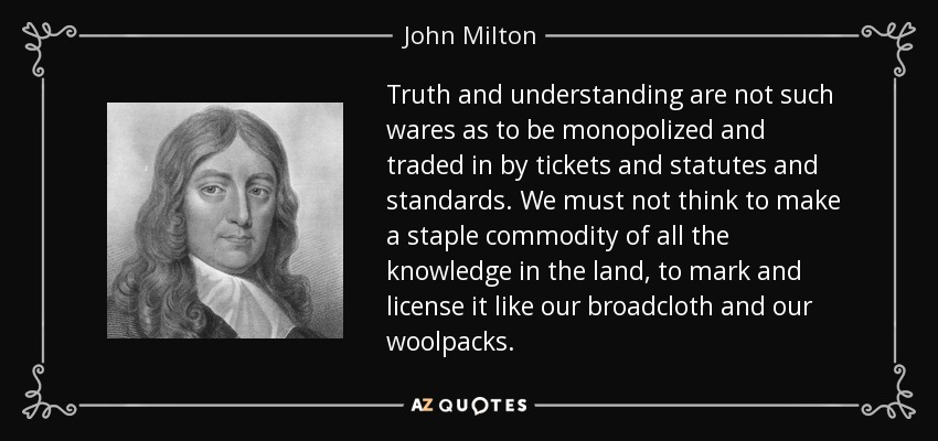 Truth and understanding are not such wares as to be monopolized and traded in by tickets and statutes and standards. We must not think to make a staple commodity of all the knowledge in the land, to mark and license it like our broadcloth and our woolpacks. - John Milton