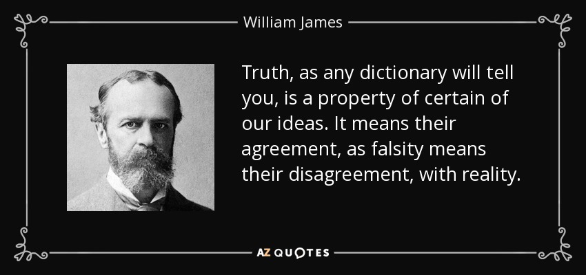 Truth, as any dictionary will tell you, is a property of certain of our ideas. It means their agreement, as falsity means their disagreement, with reality. - William James
