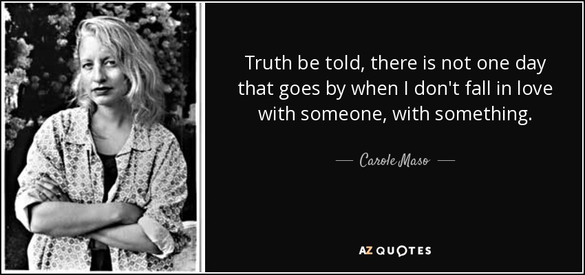 Truth be told, there is not one day that goes by when I don't fall in love with someone, with something. - Carole Maso