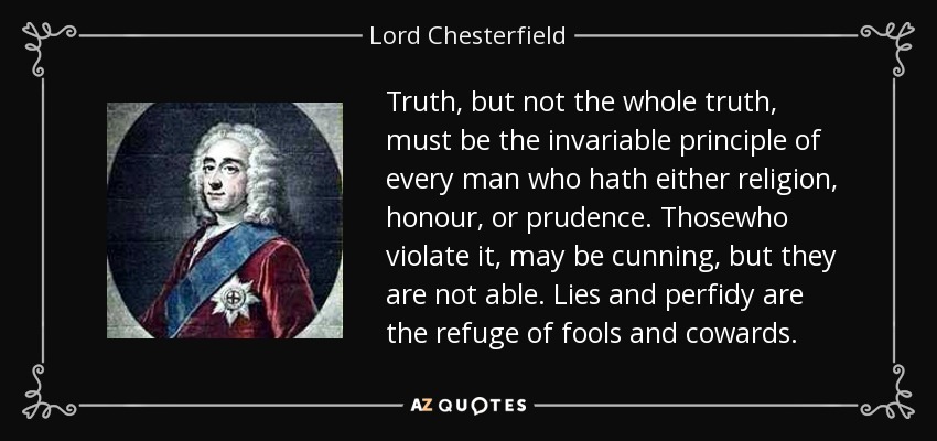 Truth, but not the whole truth, must be the invariable principle of every man who hath either religion, honour, or prudence. Thosewho violate it, may be cunning, but they are not able. Lies and perfidy are the refuge of fools and cowards. - Lord Chesterfield