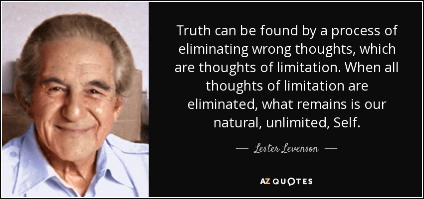 Truth can be found by a process of eliminating wrong thoughts, which are thoughts of limitation. When all thoughts of limitation are eliminated, what remains is our natural, unlimited, Self. - Lester Levenson
