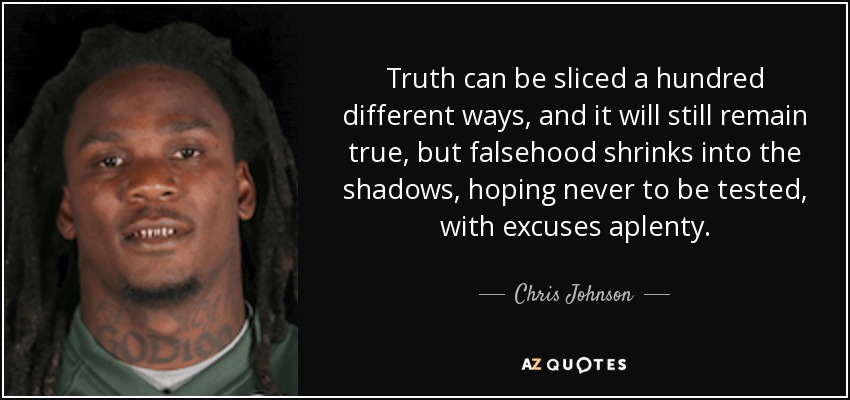 Truth can be sliced a hundred different ways, and it will still remain true, but falsehood shrinks into the shadows, hoping never to be tested, with excuses aplenty. - Chris Johnson