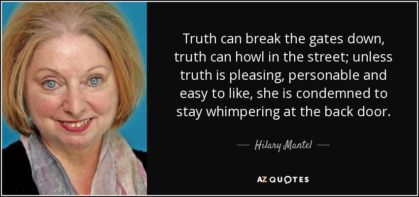 Truth can break the gates down, truth can howl in the street; unless truth is pleasing, personable and easy to like, she is condemned to stay whimpering at the back door. - Hilary Mantel