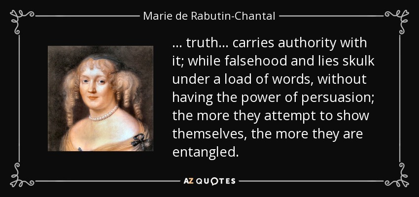... truth ... carries authority with it; while falsehood and lies skulk under a load of words, without having the power of persuasion; the more they attempt to show themselves, the more they are entangled. - Marie de Rabutin-Chantal, marquise de Sevigne