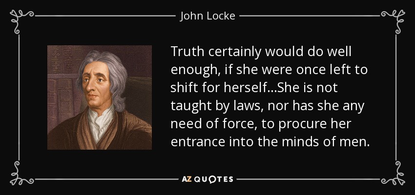 Truth certainly would do well enough, if she were once left to shift for herself...She is not taught by laws, nor has she any need of force, to procure her entrance into the minds of men. - John Locke