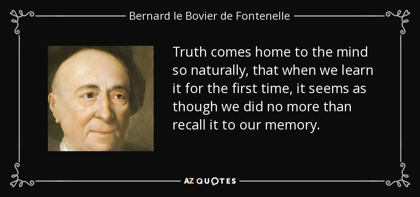 Truth comes home to the mind so naturally, that when we learn it for the first time, it seems as though we did no more than recall it to our memory. - Bernard le Bovier de Fontenelle