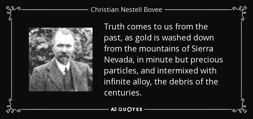 Truth comes to us from the past, as gold is washed down from the mountains of Sierra Nevada, in minute but precious particles, and intermixed with infinite alloy, the debris of the centuries. - Christian Nestell Bovee