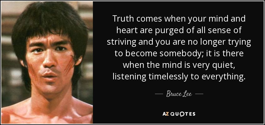 Truth comes when your mind and heart are purged of all sense of striving and you are no longer trying to become somebody; it is there when the mind is very quiet, listening timelessly to everything. - Bruce Lee