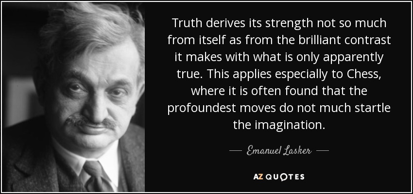 Truth derives its strength not so much from itself as from the brilliant contrast it makes with what is only apparently true. This applies especially to Chess, where it is often found that the profoundest moves do not much startle the imagination. - Emanuel Lasker