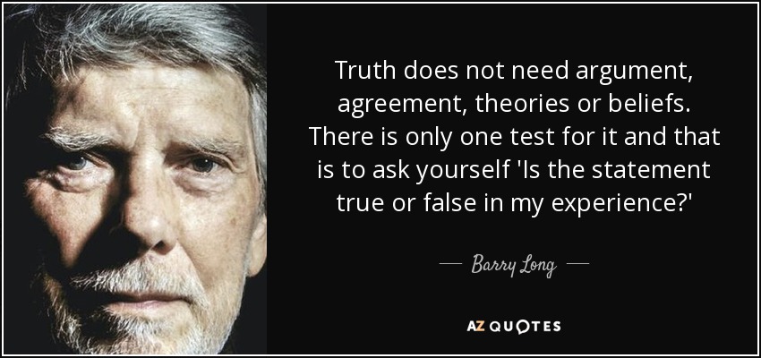 Truth does not need argument, agreement, theories or beliefs. There is only one test for it and that is to ask yourself 'Is the statement true or false in my experience?' - Barry Long