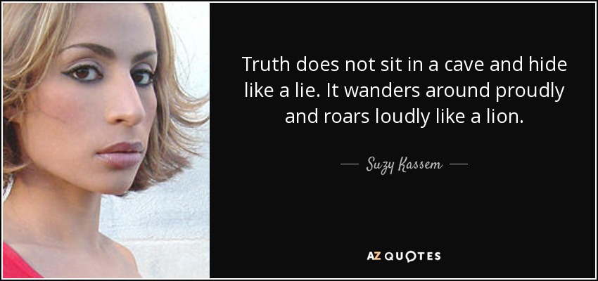 Truth does not sit in a cave and hide like a lie. It wanders around proudly and roars loudly like a lion. - Suzy Kassem