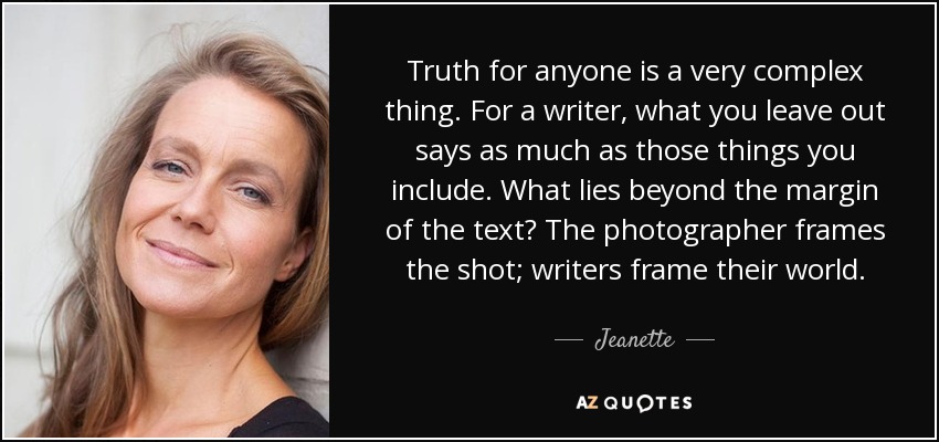 Truth for anyone is a very complex thing. For a writer, what you leave out says as much as those things you include. What lies beyond the margin of the text? The photographer frames the shot; writers frame their world. - Jeanette