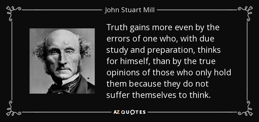 Truth gains more even by the errors of one who, with due study and preparation, thinks for himself, than by the true opinions of those who only hold them because they do not suffer themselves to think. - John Stuart Mill