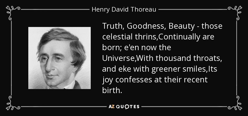 Truth, Goodness, Beauty - those celestial thrins,Continually are born; e'en now the Universe,With thousand throats, and eke with greener smiles,Its joy confesses at their recent birth. - Henry David Thoreau