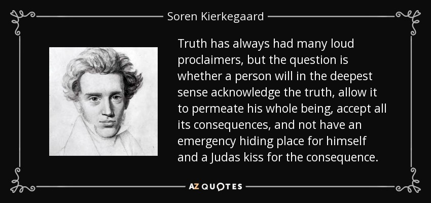 Truth has always had many loud proclaimers, but the question is whether a person will in the deepest sense acknowledge the truth, allow it to permeate his whole being, accept all its consequences, and not have an emergency hiding place for himself and a Judas kiss for the consequence. - Soren Kierkegaard