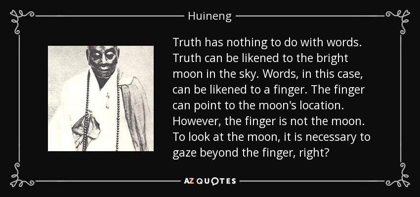 Truth has nothing to do with words. Truth can be likened to the bright moon in the sky. Words, in this case, can be likened to a finger. The finger can point to the moon's location. However, the finger is not the moon. To look at the moon, it is necessary to gaze beyond the finger, right? - Huineng