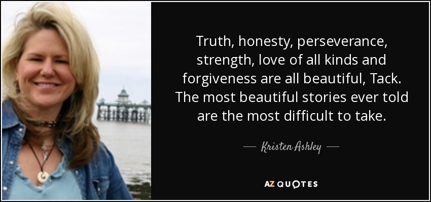 Truth, honesty, perseverance, strength, love of all kinds and forgiveness are all beautiful, Tack. The most beautiful stories ever told are the most difficult to take. - Kristen Ashley