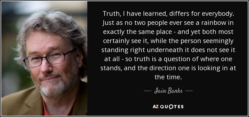 Truth, I have learned, differs for everybody. Just as no two people ever see a rainbow in exactly the same place - and yet both most certainly see it, while the person seemingly standing right underneath it does not see it at all - so truth is a question of where one stands, and the direction one is looking in at the time. - Iain Banks