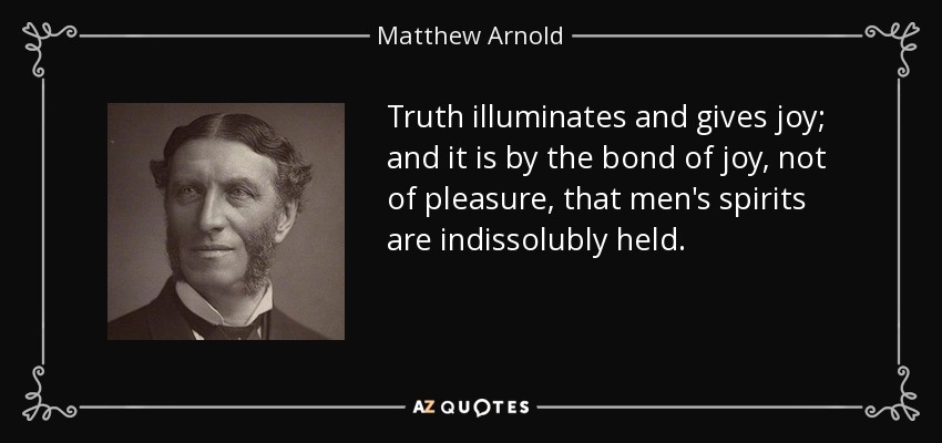 Truth illuminates and gives joy; and it is by the bond of joy, not of pleasure, that men's spirits are indissolubly held. - Matthew Arnold