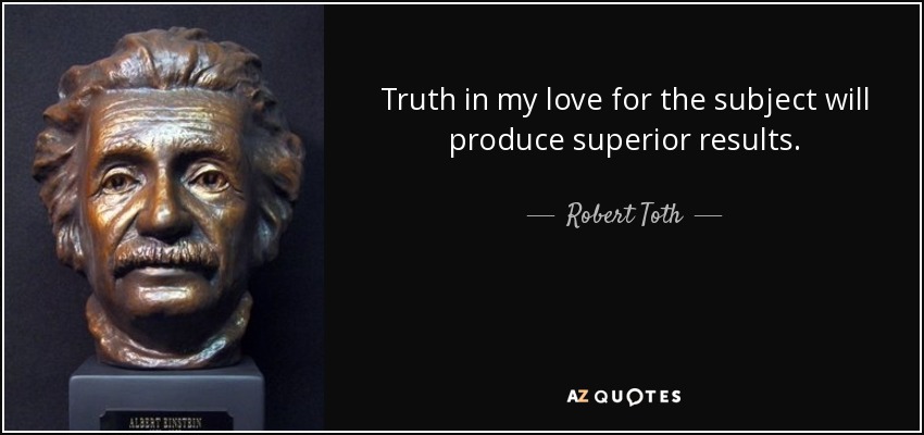 Truth in my love for the subject will produce superior results. - Robert Toth