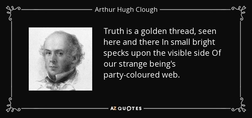 Truth is a golden thread, seen here and there In small bright specks upon the visible side Of our strange being's party-coloured web. - Arthur Hugh Clough