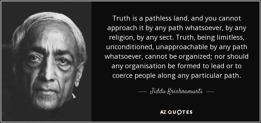 Truth is a pathless land, and you cannot approach it by any path whatsoever, by any religion, by any sect. Truth, being limitless, unconditioned, unapproachable by any path whatsoever, cannot be organized; nor should any organisation be formed to lead or to coerce people along any particular path. - Jiddu Krishnamurti