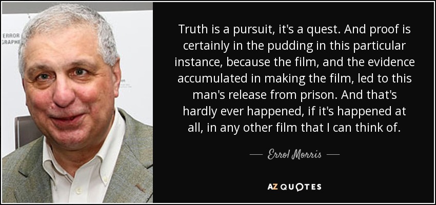 Truth is a pursuit, it's a quest. And proof is certainly in the pudding in this particular instance, because the film, and the evidence accumulated in making the film, led to this man's release from prison. And that's hardly ever happened, if it's happened at all, in any other film that I can think of. - Errol Morris