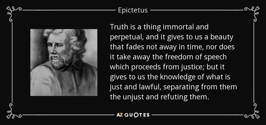 Truth is a thing immortal and perpetual, and it gives to us a beauty that fades not away in time, nor does it take away the freedom of speech which proceeds from justice; but it gives to us the knowledge of what is just and lawful, separating from them the unjust and refuting them. - Epictetus