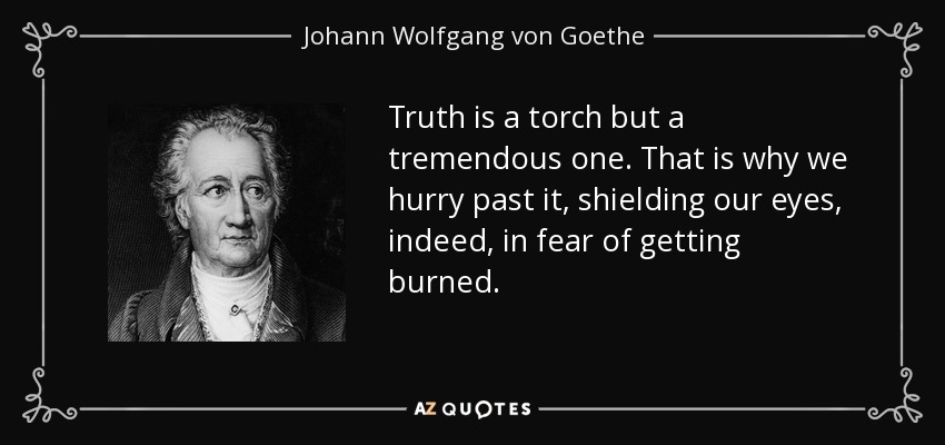 Truth is a torch but a tremendous one. That is why we hurry past it, shielding our eyes, indeed, in fear of getting burned. - Johann Wolfgang von Goethe
