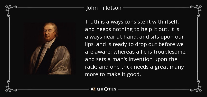 Truth is always consistent with itself, and needs nothing to help it out. It is always near at hand, and sits upon our lips, and is ready to drop out before we are aware; whereas a lie is troublesome, and sets a man's invention upon the rack; and one trick needs a great many more to make it good. - John Tillotson
