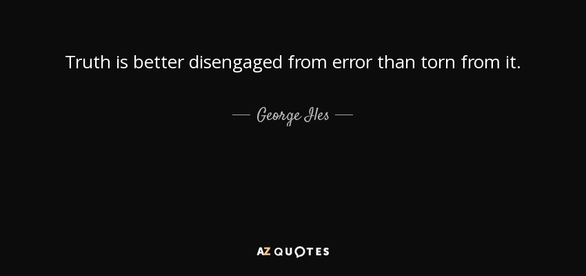 Truth is better disengaged from error than torn from it. - George Iles
