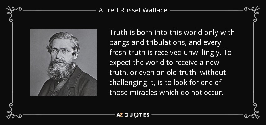 Truth is born into this world only with pangs and tribulations, and every fresh truth is received unwillingly. To expect the world to receive a new truth, or even an old truth, without challenging it, is to look for one of those miracles which do not occur. - Alfred Russel Wallace