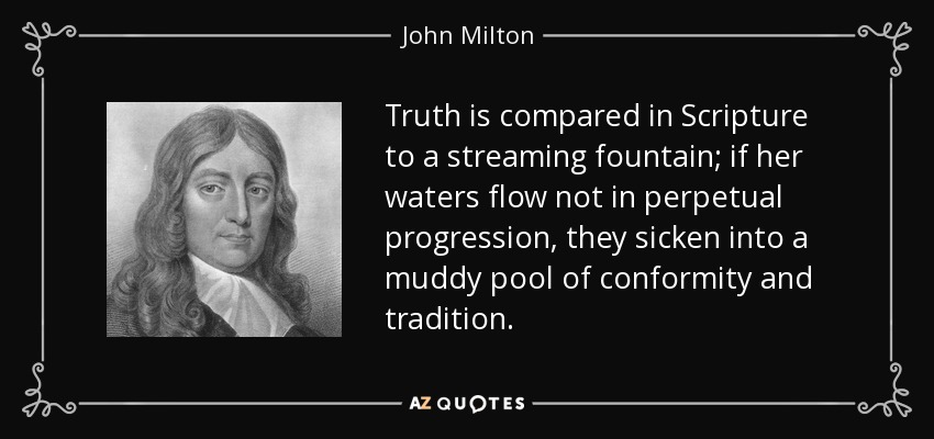 Truth is compared in Scripture to a streaming fountain; if her waters flow not in perpetual progression, they sicken into a muddy pool of conformity and tradition. - John Milton