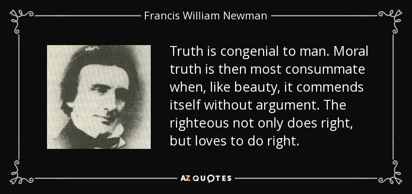 Truth is congenial to man. Moral truth is then most consummate when, like beauty, it commends itself without argument. The righteous not only does right, but loves to do right. - Francis William Newman