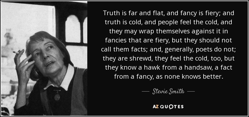 Truth is far and flat, and fancy is fiery; and truth is cold, and people feel the cold, and they may wrap themselves against it in fancies that are fiery, but they should not call them facts; and, generally, poets do not; they are shrewd, they feel the cold, too, but they know a hawk from a handsaw, a fact from a fancy, as none knows better. - Stevie Smith