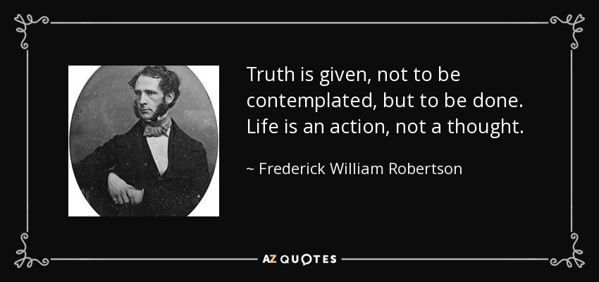 Truth is given, not to be contemplated, but to be done. Life is an action, not a thought. - Frederick William Robertson