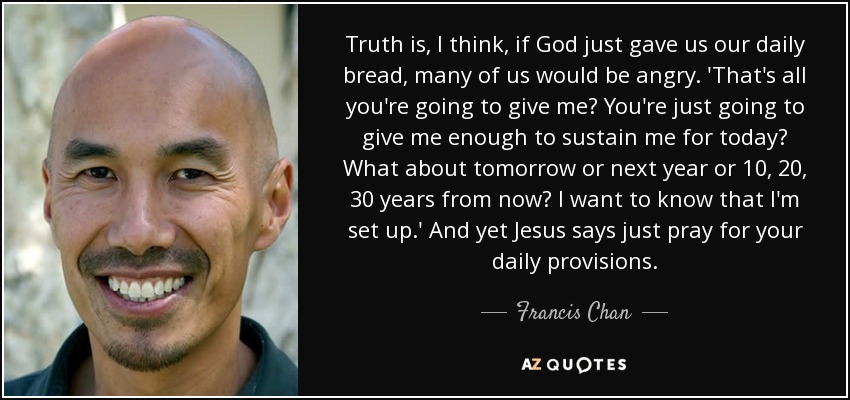 Truth is, I think, if God just gave us our daily bread, many of us would be angry. 'That's all you're going to give me? You're just going to give me enough to sustain me for today? What about tomorrow or next year or 10, 20, 30 years from now? I want to know that I'm set up.' And yet Jesus says just pray for your daily provisions. - Francis Chan