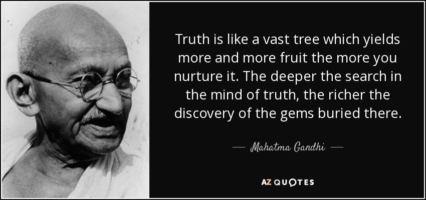 Truth is like a vast tree which yields more and more fruit the more you nurture it. The deeper the search in the mind of truth, the richer the discovery of the gems buried there. - Mahatma Gandhi